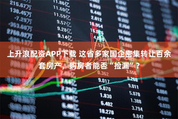 上升浪配资APP下载 这省多家国企密集转让百余套房产，购房者能否“捡漏”？