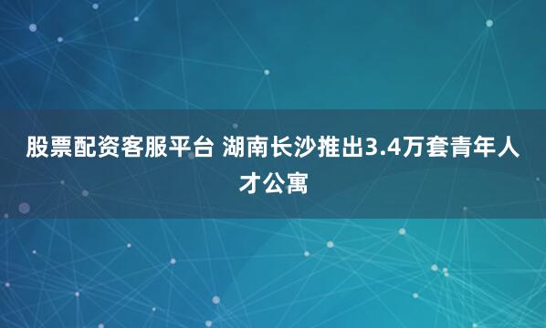 股票配资客服平台 湖南长沙推出3.4万套青年人才公寓