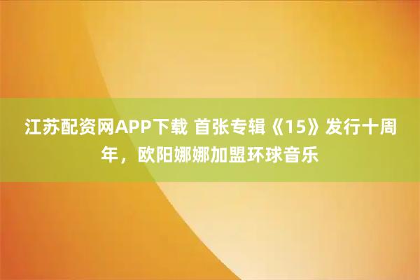 江苏配资网APP下载 首张专辑《15》发行十周年，欧阳娜娜加盟环球音乐