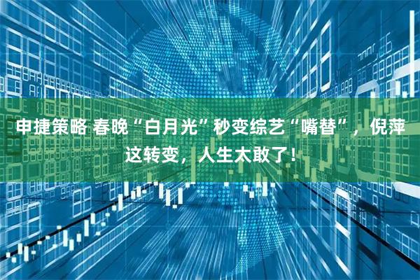 申捷策略 春晚“白月光”秒变综艺“嘴替”，倪萍这转变，人生太敢了！