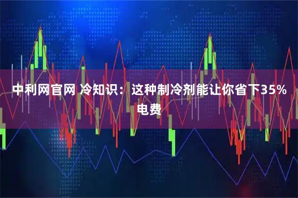 中利网官网 冷知识：这种制冷剂能让你省下35%电费