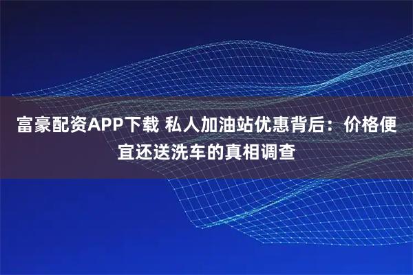 富豪配资APP下载 私人加油站优惠背后：价格便宜还送洗车的真相调查