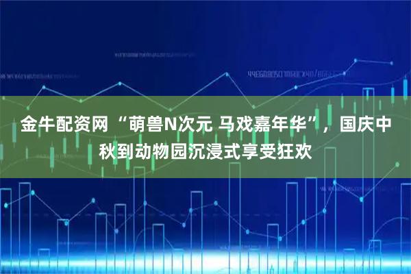 金牛配资网 “萌兽N次元 马戏嘉年华”，国庆中秋到动物园沉浸式享受狂欢