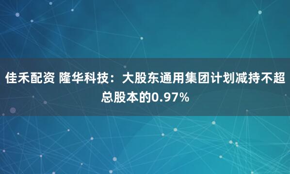 佳禾配资 隆华科技：大股东通用集团计划减持不超总股本的0.97%