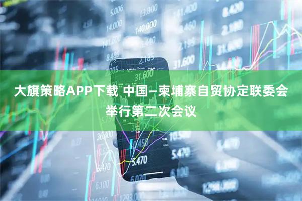 大旗策略APP下载 中国—柬埔寨自贸协定联委会举行第二次会议