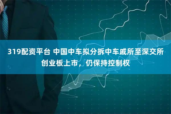 319配资平台 中国中车拟分拆中车戚所至深交所创业板上市，仍保持控制权