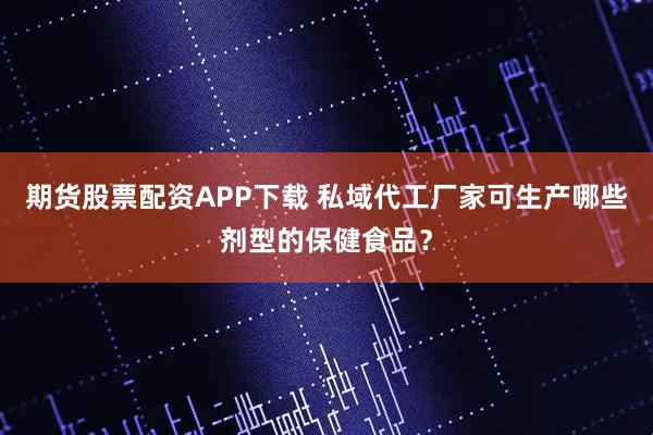 期货股票配资APP下载 私域代工厂家可生产哪些剂型的保健食品？