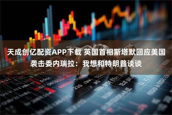 天成创亿配资APP下载 英国首相斯塔默回应美国袭击委内瑞拉：我想和特朗普谈谈