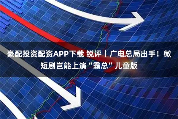 豪配投资配资APP下载 锐评丨广电总局出手！微短剧岂能上演“霸总”儿童版