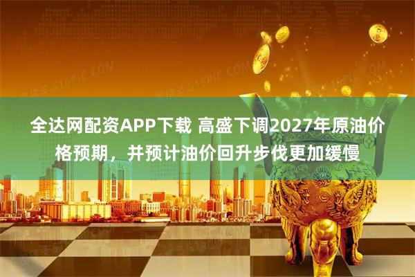 全达网配资APP下载 高盛下调2027年原油价格预期，并预计油价回升步伐更加缓慢