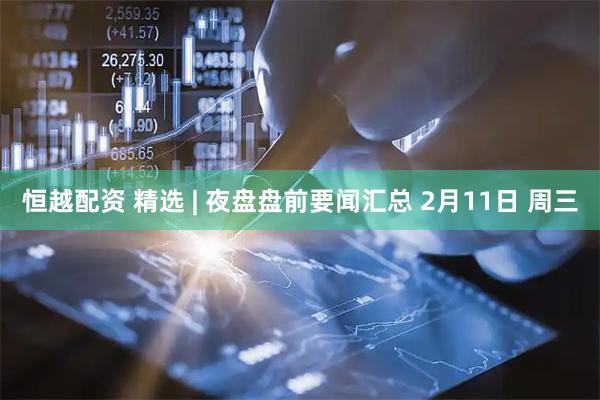 恒越配资 精选 | 夜盘盘前要闻汇总 2月11日 周三