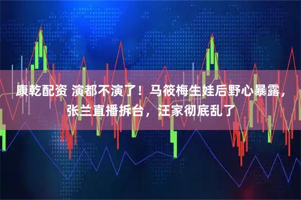 康乾配资 演都不演了！马筱梅生娃后野心暴露，张兰直播拆台，汪家彻底乱了