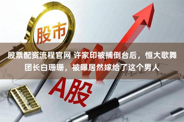 股票配资流程官网 许家印被捕倒台后，恒大歌舞团长白珊珊，被曝居然嫁给了这个男人